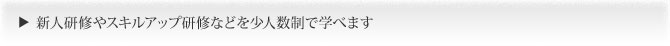 新人研修やスキルアップ研修などを少人数制で学べます